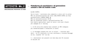 Piattaforma di acquisizione e di generazione
contatti e CRM via mobile e web
ALCUNI ESEMPI:
Sms di testo - iscrizione alla community o altre call to action
MMS con personalizzazione del testo (WALLPAPER) ► MMS con foto
personalizzata (CAMERA PHONE) ►
MMS con personalizzazione IVR ►
MMS con animazione avatar e personalizzazione IVR
Rich mobile application: email di testo o rich mail (flash)
per campagne di e- mailing
1. Il PD invia alla propria base contatti un MMS (immagine
per sfondo/wallpaper o animazione in flash)
2. Il messaggio propone due call to action: - inoltralo agli
amici - se ti è piaciuto e se vuoi continuare a ricevere messaggi
da noi, rispondi “ok” via sms
3. i destinatari non presenti nel Data Base del PD ricevono
un welcome sms
ATTIVITÀ #4.2
realizzazione prototipo: 12 mesi
 