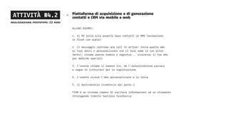 Piattaforma di acquisizione e di generazione
contatti e CRM via mobile e web
ALCUNI ESEMPI:
1. Il PD invia alla propria base contatti un MMS (animazione
in flash con audio)
2. il messaggio contiene una call to action: invia questo mms
ai tuoi amici e personalizzalo con il loro nome (o con altro
testo): chiama questo numero e registra... riceverai il tuo mms
per dediche speciali
3. l’utente chiama il numero ivr, dà l’autorizzazione privacy
e segue le istruzioni per la registrazione
4. l’utente riceve l’mms personalizzato e lo invia
5. il destinatario ricomincia dal punto 2
*IVR è un sistema capace di recitare informazioni ad un chiamante
interagendo tramite tastiera telefonica
ATTIVITÀ #4.2
realizzazione prototipo: 12 mesi
 