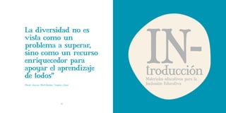IN-
La diversidad no es
vista como un
problema a superar,
sino como un recurso
enriquecedor para
apoyar el aprendizaje
de todos”                                         troducción
                                                  Materiales educativos para la
(Booth, Ainscow, Black-Hawkins, Vaughen y Show)   Inclusión Educativa



                                      10
 