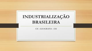 INDUSTRIALIZAÇÃO
BRASILEIRA
CIC –GEOGRAFIA - EM
 