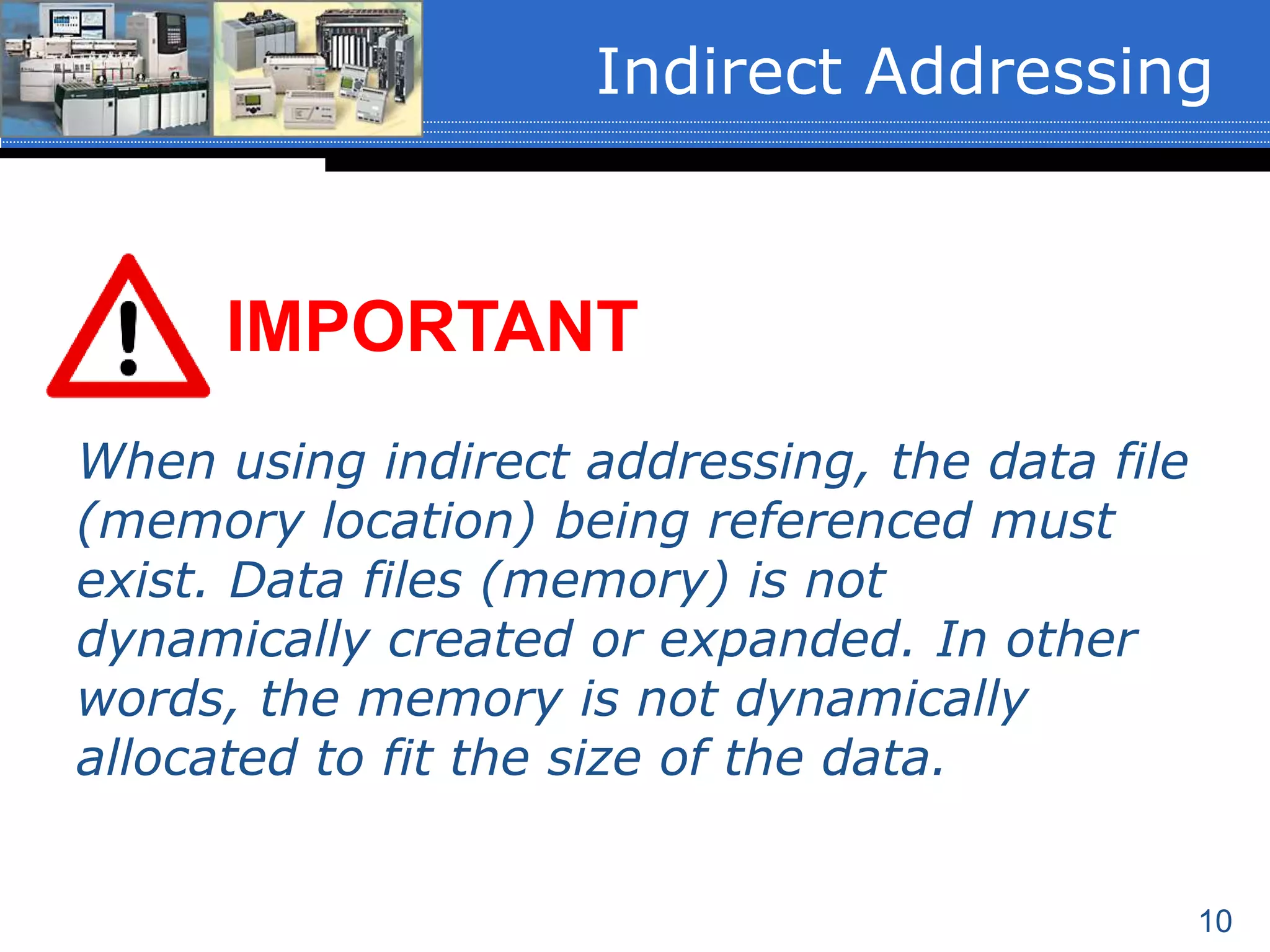 10
Indirect Addressing
When using indirect addressing, the data file
(memory location) being referenced must
exist. Data files (memory) is not
dynamically created or expanded. In other
words, the memory is not dynamically
allocated to fit the size of the data.
IMPORTANT
 