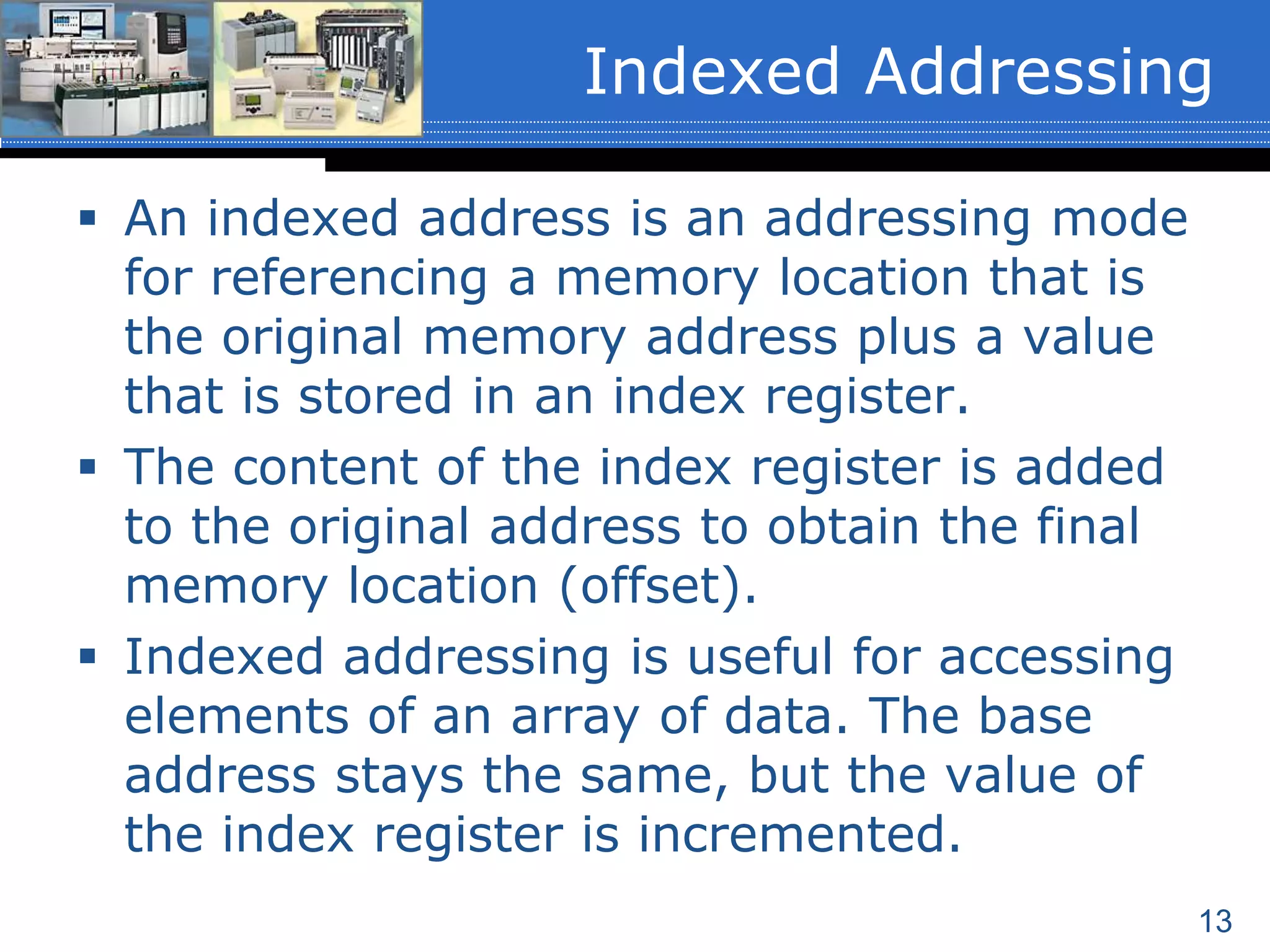 13
 An indexed address is an addressing mode
for referencing a memory location that is
the original memory address plus a value
that is stored in an index register.
 The content of the index register is added
to the original address to obtain the final
memory location (offset).
 Indexed addressing is useful for accessing
elements of an array of data. The base
address stays the same, but the value of
the index register is incremented.
Indexed Addressing
 