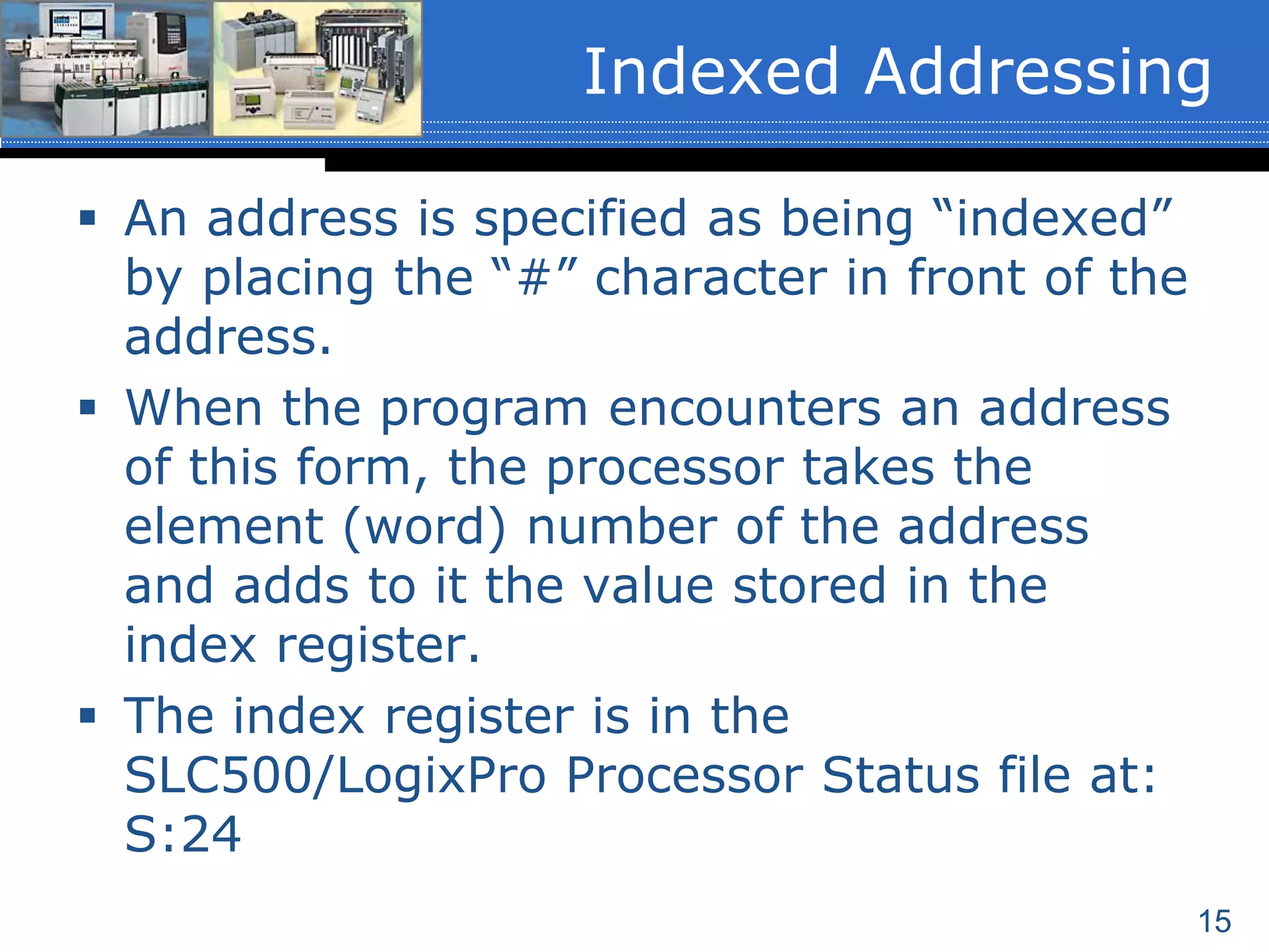 15
 An address is specified as being “indexed”
by placing the “#” character in front of the
address.
 When the program encounters an address
of this form, the processor takes the
element (word) number of the address
and adds to it the value stored in the
index register.
 The index register is in the
SLC500/LogixPro Processor Status file at:
S:24
Indexed Addressing
 