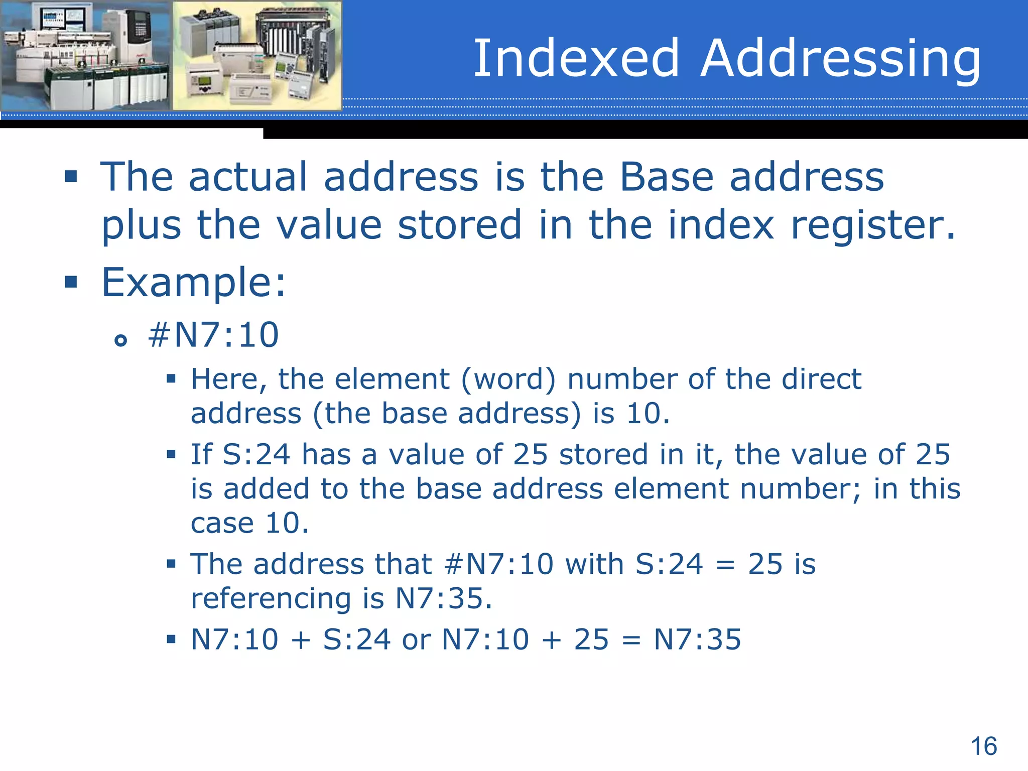 16
 The actual address is the Base address
plus the value stored in the index register.
 Example:
 #N7:10
 Here, the element (word) number of the direct
address (the base address) is 10.
 If S:24 has a value of 25 stored in it, the value of 25
is added to the base address element number; in this
case 10.
 The address that #N7:10 with S:24 = 25 is
referencing is N7:35.
 N7:10 + S:24 or N7:10 + 25 = N7:35
Indexed Addressing
 