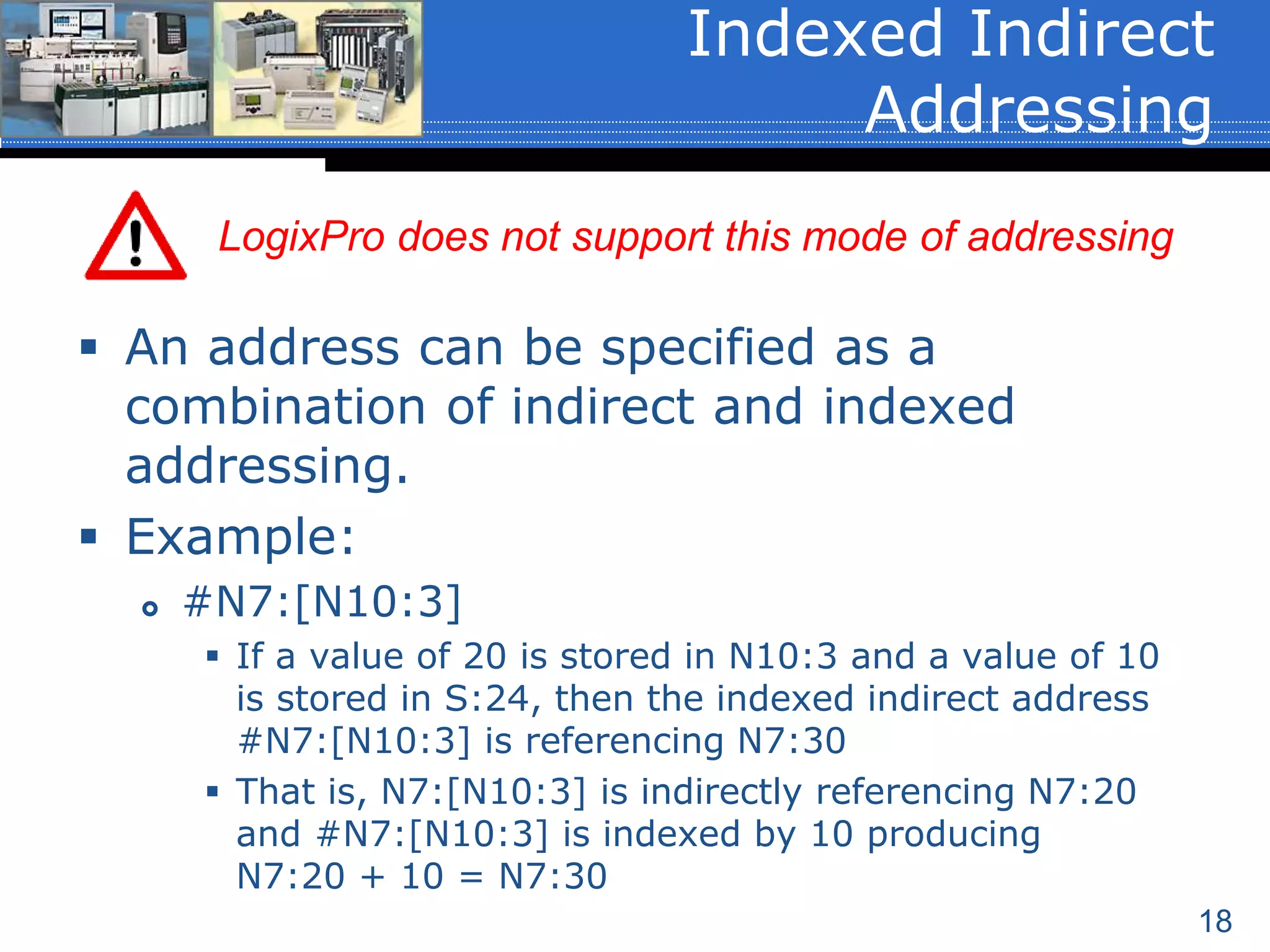 18
 An address can be specified as a
combination of indirect and indexed
addressing.
 Example:
 #N7:[N10:3]
 If a value of 20 is stored in N10:3 and a value of 10
is stored in S:24, then the indexed indirect address
#N7:[N10:3] is referencing N7:30
 That is, N7:[N10:3] is indirectly referencing N7:20
and #N7:[N10:3] is indexed by 10 producing
N7:20 + 10 = N7:30
Indexed Indirect
Addressing
LogixPro does not support this mode of addressing
 