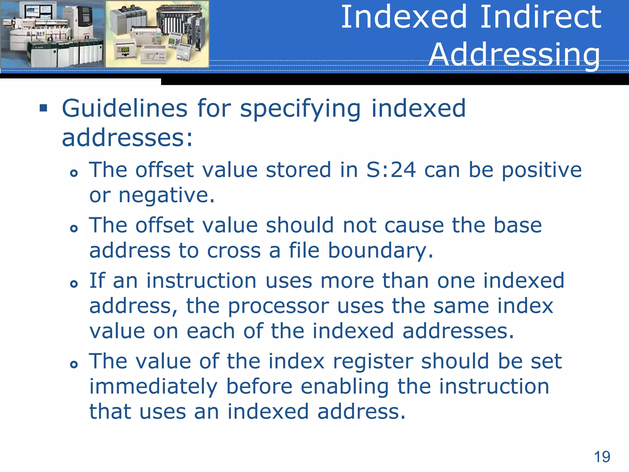 19
 Guidelines for specifying indexed
addresses:
 The offset value stored in S:24 can be positive
or negative.
 The offset value should not cause the base
address to cross a file boundary.
 If an instruction uses more than one indexed
address, the processor uses the same index
value on each of the indexed addresses.
 The value of the index register should be set
immediately before enabling the instruction
that uses an indexed address.
Indexed Indirect
Addressing
 
