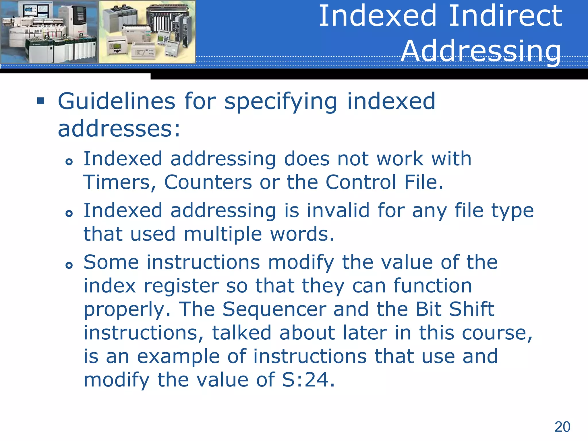 20
 Guidelines for specifying indexed
addresses:
 Indexed addressing does not work with
Timers, Counters or the Control File.
 Indexed addressing is invalid for any file type
that used multiple words.
 Some instructions modify the value of the
index register so that they can function
properly. The Sequencer and the Bit Shift
instructions, talked about later in this course,
is an example of instructions that use and
modify the value of S:24.
Indexed Indirect
Addressing
 