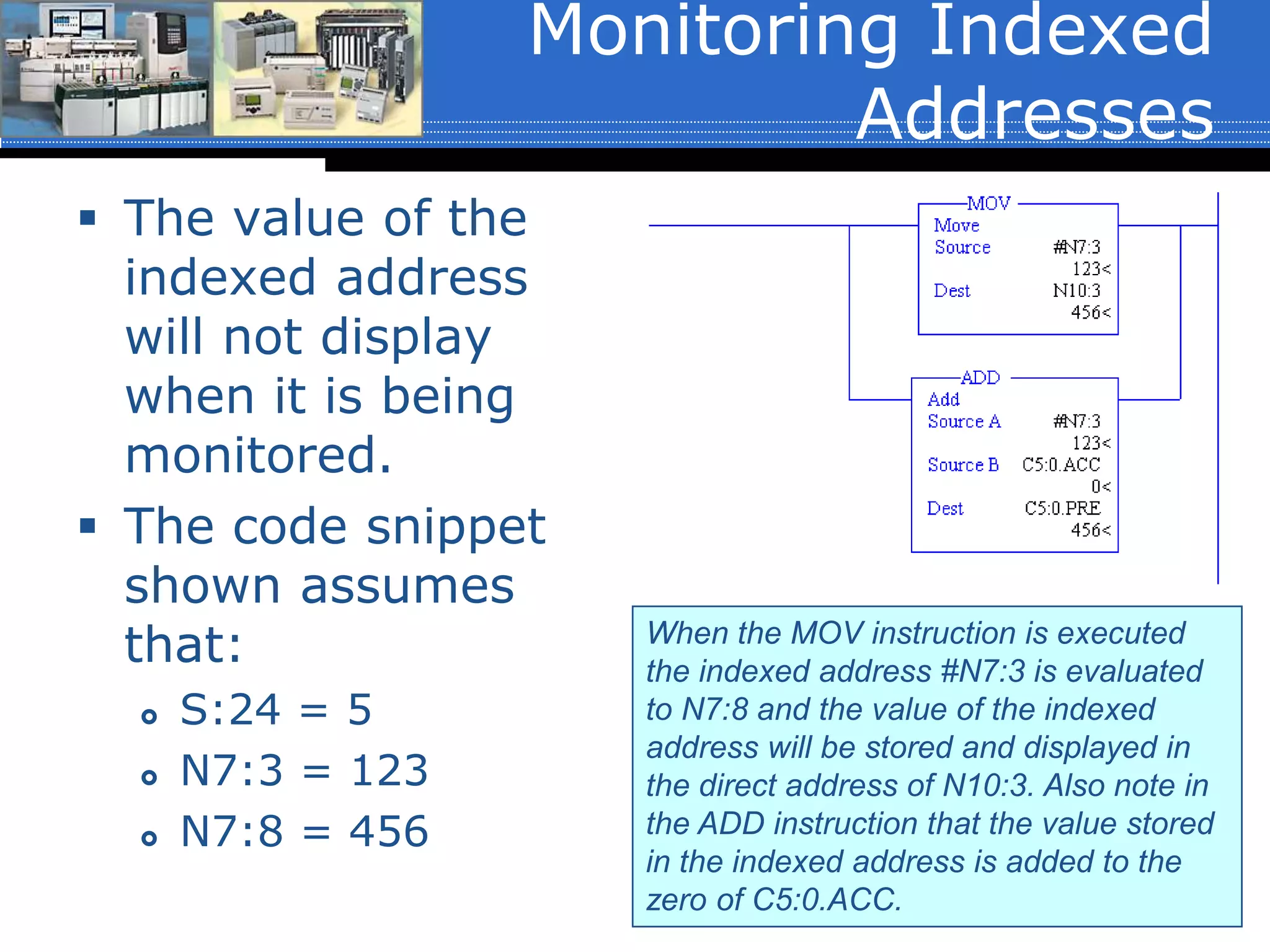 Monitoring Indexed
Addresses
 The value of the
indexed address
will not display
when it is being
monitored.
 The code snippet
shown assumes
that:
 S:24 = 5
 N7:3 = 123
 N7:8 = 456
When the MOV instruction is executed
the indexed address #N7:3 is evaluated
to N7:8 and the value of the indexed
address will be stored and displayed in
the direct address of N10:3. Also note in
the ADD instruction that the value stored
in the indexed address is added to the
zero of C5:0.ACC.
 