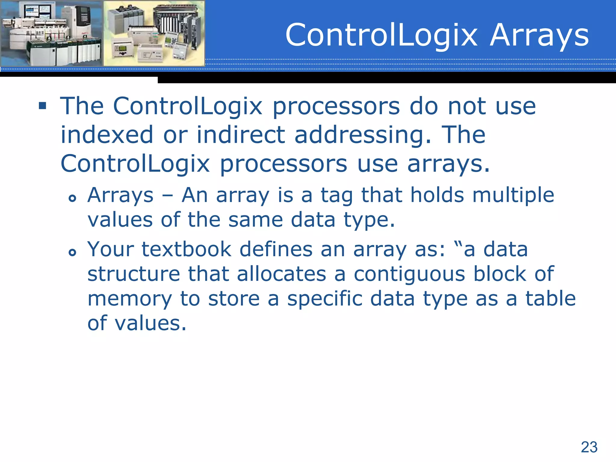 23
 The ControlLogix processors do not use
indexed or indirect addressing. The
ControlLogix processors use arrays.
 Arrays – An array is a tag that holds multiple
values of the same data type.
 Your textbook defines an array as: “a data
structure that allocates a contiguous block of
memory to store a specific data type as a table
of values.
ControlLogix Arrays
 