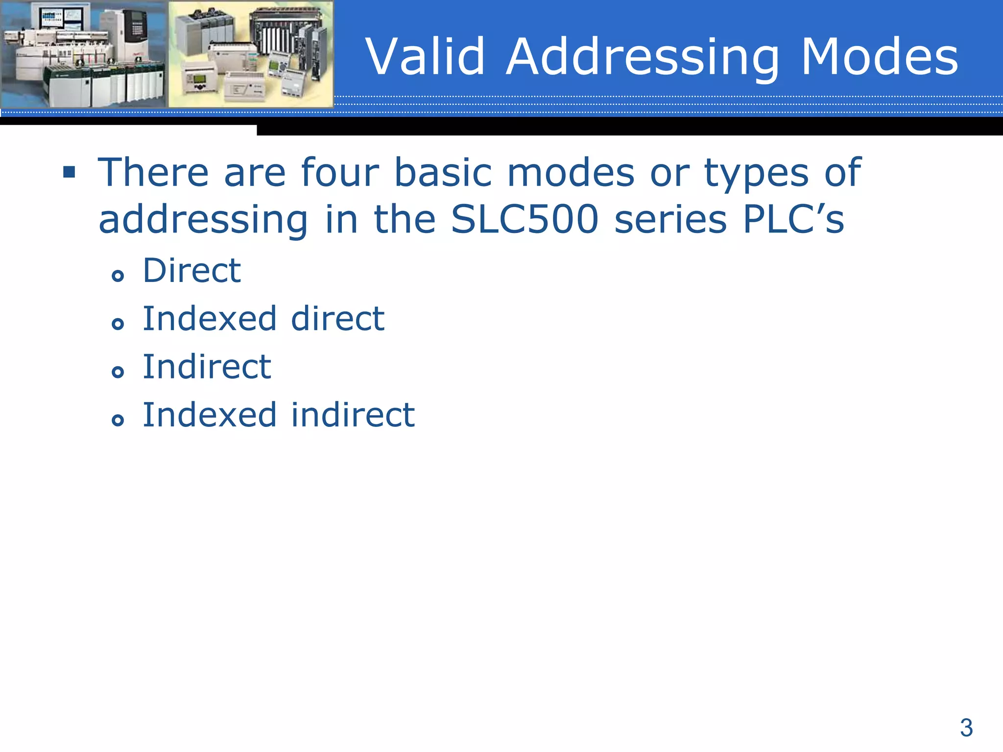 3
Valid Addressing Modes
 There are four basic modes or types of
addressing in the SLC500 series PLC’s
 Direct
 Indexed direct
 Indirect
 Indexed indirect
 
