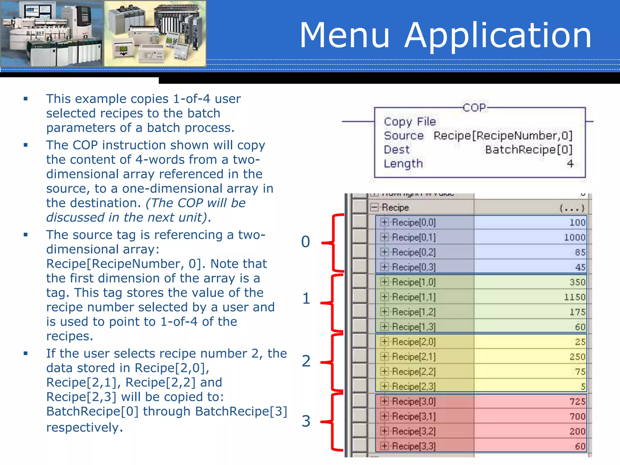 Menu Application
 This example copies 1-of-4 user
selected recipes to the batch
parameters of a batch process.
 The COP instruction shown will copy
the content of 4-words from a two-
dimensional array referenced in the
source, to a one-dimensional array in
the destination. (The COP will be
discussed in the next unit).
 The source tag is referencing a two-
dimensional array:
Recipe[RecipeNumber, 0]. Note that
the first dimension of the array is a
tag. This tag stores the value of the
recipe number selected by a user and
is used to point to 1-of-4 of the
recipes.
 If the user selects recipe number 2, the
data stored in Recipe[2,0],
Recipe[2,1], Recipe[2,2] and
Recipe[2,3] will be copied to:
BatchRecipe[0] through BatchRecipe[3]
respectively.
0
1
2
3
 