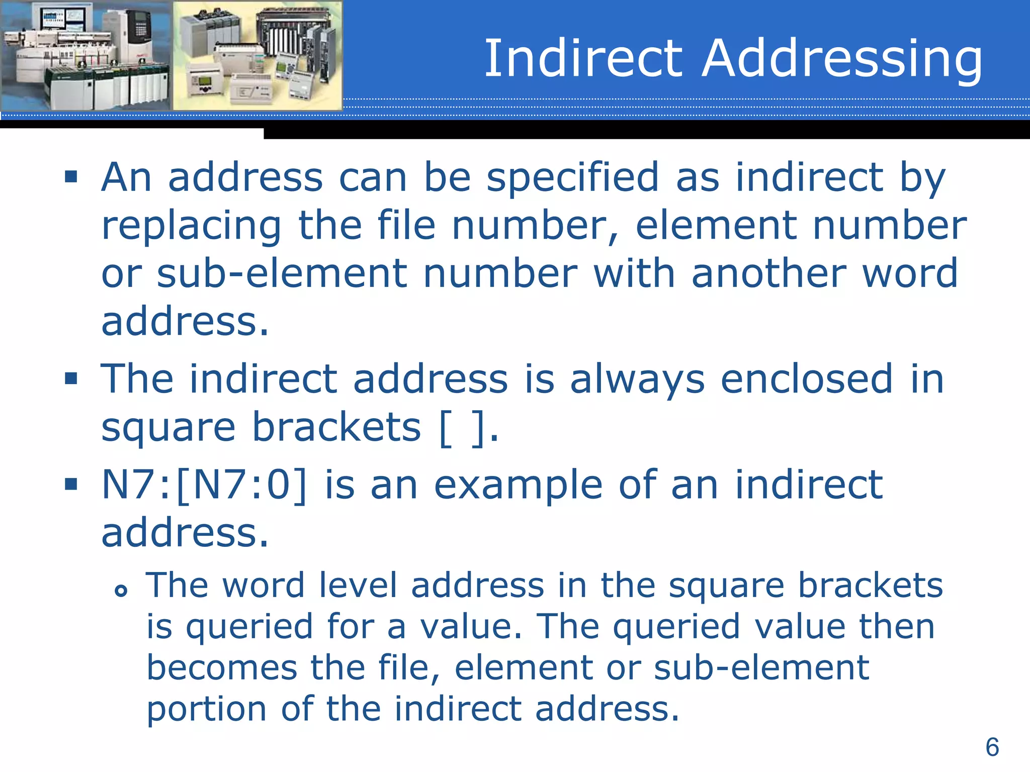 6
Indirect Addressing
 An address can be specified as indirect by
replacing the file number, element number
or sub-element number with another word
address.
 The indirect address is always enclosed in
square brackets [ ].
 N7:[N7:0] is an example of an indirect
address.
 The word level address in the square brackets
is queried for a value. The queried value then
becomes the file, element or sub-element
portion of the indirect address.
 