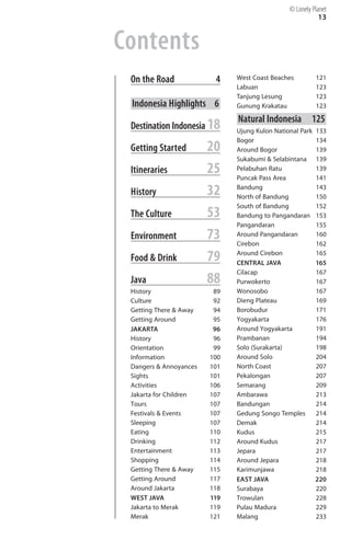 © Lonely Planet
                                                            13


Contents

 On the Road              4
   West Coast Beaches          121

                               Labuan                      123

                               Tanjung Lesung              123

 Indonesia Highlights 6
       Gunung Krakatau             123


                               Natural Indonesia 125

 Destination Indonesia 18
     Ujung Kulon National Park   133

                               Bogor                       134

 Getting Started        20
    Around Bogor                139

                               Sukabumi & Selabintana      139

 Itineraries            25
    Pelabuhan Ratu
                               Puncak Pass Area
                                                           139

                                                           141


 History                32
    Bandung
                               North of Bandung
                                                           143

                                                           150

                               South of Bandung            152

 The Culture            53
    Bandung to Pangandaran      153

                               Pangandaran                 155

 Environment            73
    Around Pangandaran
                               Cirebon
                                                           160

                                                           162


 Food & Drink           79
    Around Cirebon
                               CENTRAL JAVA
                                                           165

                                                           165

                               Cilacap                     167

 Java                   88
    Purwokerto                  167

 History                 89
   Wonosobo                    167

 Culture                 92
   Dieng Plateau               169

 Getting There & Away    94
   Borobudur                   171

 Getting Around          95
   Yogyakarta                  176

 JAKARTA                 96
   Around Yogyakarta           191

 History                 96
   Prambanan                   194

 Orientation             99
   Solo (Surakarta)            198

 Information            100
   Around Solo                 204

 Dangers & Annoyances   101
   North Coast                 207

 Sights                 101
   Pekalongan                  207

 Activities             106
   Semarang                    209

 Jakarta for Children   107
   Ambarawa                    213

 Tours                  107
   Bandungan                   214

 Festivals & Events     107
   Gedung Songo Temples        214

 Sleeping               107
   Demak                       214

 Eating                 110
   Kudus                       215

 Drinking               112
   Around Kudus                217

 Entertainment          113
   Jepara                      217

 Shopping               114
   Around Jepara               218

 Getting There & Away   115
   Karimunjawa                 218

 Getting Around         117
   EAST JAVA                   220

 Around Jakarta         118
   Surabaya                    220

 WEST JAVA              119
   Trowulan                    228

 Jakarta to Merak       119
   Pulau Madura                229

 Merak                  121
   Malang                      233

 