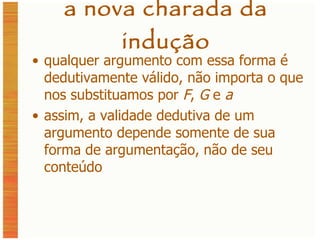 a nova charada da indução qualquer argumento com essa forma é dedutivamente válido, não importa o que nos substituamos por  F ,  G  e  a assim, a validade dedutiva de um argumento depende somente de sua forma de argumentação, não de seu conteúdo 