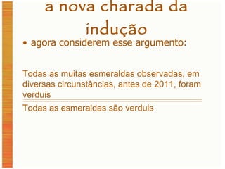 a nova charada da indução agora considerem esse argumento: Todas as muitas esmeraldas observadas, em diversas circunstâncias, antes de 2011, foram verduis Todas as esmeraldas são verduis 
