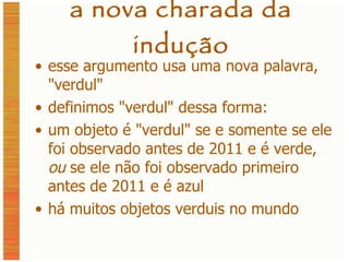 a nova charada da indução esse argumento usa uma nova palavra,  " verdul " definimos  " verdul "  dessa forma: um objeto é  " verdul " se e somente se ele foi observado antes de 2011 e é verde,  ou  se ele não foi observado primeiro antes de 2011 e é azul há muitos objetos verduis no mundo 