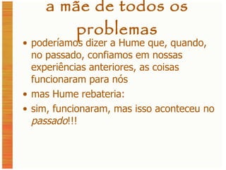 a mãe de todos os problemas poderíamos dizer a Hume que, quando, no passado, confiamos em nossas experiências anteriores, as coisas funcionaram para nós mas Hume rebateria: sim, funcionaram, mas isso aconteceu no  passado !!! 
