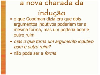 a nova charada da indução o que Goodman dizia era que dois argumentos indutivos poderiam ter a mesma forma, mas um poderia bom e outro ruim mas o que torna um argumento indutivo bom e outro ruim? não pode ser a  forma 