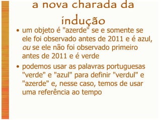 a nova charada da indução um objeto é  " azerde " se e somente se ele foi observado antes de 2011 e é azul,  ou  se ele não foi observado primeiro antes de 2011 e é verde podemos usar as palavras portuguesas "verde" e "azul" para definir "verdul" e "azerde" e, nesse caso, temos de usar uma referência ao tempo 