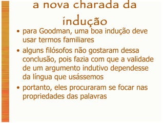 a nova charada da indução para Goodman, uma boa indução deve usar termos familiares alguns filósofos não gostaram dessa conclusão, pois fazia com que a validade de um argumento indutivo dependesse da língua que usássemos portanto, eles procuraram se focar nas propriedades das palavras 