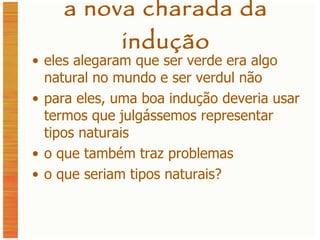 a nova charada da indução eles alegaram que ser verde era algo natural no mundo e ser verdul não para eles, uma boa indução deveria usar termos que julgássemos representar tipos naturais o que também traz problemas o que seriam tipos naturais? 