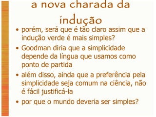 a nova charada da indução porém, será que é tão claro assim que a indução verde é mais simples? Goodman diria que a simplicidade depende da língua que usamos como ponto de partida além disso, ainda que a preferência pela simplicidade seja comum na ciência, não é fácil justificá-la por que o mundo deveria ser simples? 