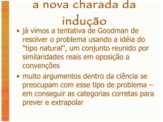 a nova charada da indução já vimos a tentativa de Goodman de resolver o problema usando a idéia do  " tipo natural ", um conjunto reunido por similaridades reais em oposição a convenções muito argumentos dentro da ciência se preocupam com esse tipo de problema – em conseguir as categorias corretas para prever e extrapolar 