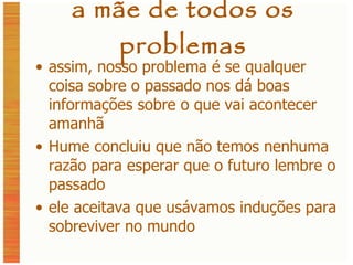 a mãe de todos os problemas assim, nosso problema é se qualquer coisa sobre o passado nos dá boas informações sobre o que vai acontecer amanhã Hume concluiu que não temos nenhuma razão para esperar que o futuro lembre o passado ele aceitava que usávamos induções para sobreviver no mundo 