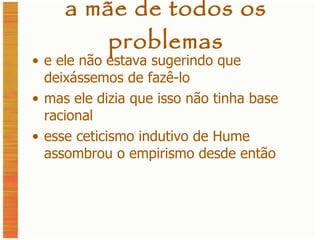a mãe de todos os problemas e ele não estava sugerindo que deixássemos de fazê-lo mas ele dizia que isso não tinha base racional esse ceticismo indutivo de Hume assombrou o empirismo desde então 