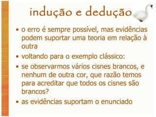 indução e dedução o erro é sempre possível, mas evidências podem suportar uma teoria em relação à outra voltando para o exemplo clássico: se observarmos vários cisnes brancos, e nenhum de outra cor, que razão temos para acreditar que todos os cisnes são brancos? as evidências suportam o enunciado 
