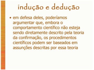 indução e dedução em defesa deles, poderíamos argumentar que, embora o comportamento científico não esteja sendo diretamente descrito pela teoria da confirmação, os procedimentos científicos podem ser baseados em assunções descritas por essa teoria 