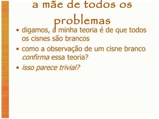 a mãe de todos os problemas digamos, a minha teoria é de que todos os cisnes são brancos como a observação de um cisne branco  confirma  essa teoria? isso parece trivial? 