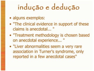 indução e dedução alguns exemplos: "The clinical evidence in support of these claims is anecdotal... " "Treatment methodology is chosen based on anecdotal experience... " "Liver abnormalities seem a very rare association in Turner's syndrome, only reported in a few anecdotal cases" 