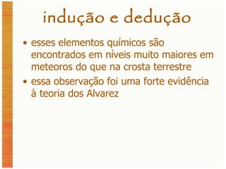 indução e dedução esses elementos químicos são encontrados em níveis muito maiores em meteoros do que na crosta terrestre essa observação foi uma forte evidência à teoria dos Alvarez 