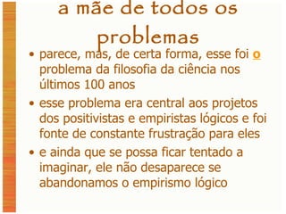 a mãe de todos os problemas parece, mas, de certa forma, esse foi  o  problema da filosofia da ciência nos últimos 100 anos esse problema era central aos projetos dos positivistas e empiristas lógicos e foi fonte de constante frustração para eles e ainda que se possa ficar tentado a imaginar, ele não desaparece se abandonamos o empirismo lógico 