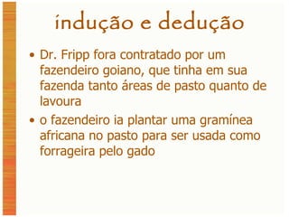 indução e dedução Dr. Fripp fora contratado por um fazendeiro goiano, que tinha em sua fazenda tanto áreas de pasto quanto de lavoura o fazendeiro ia plantar uma gramínea africana no pasto para ser usada como forrageira pelo gado 