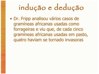 indução e dedução Dr. Fripp analisou vários casos de gramíneas africanas usadas como forrageiras e viu que, de cada cinco gramíneas africanas usadas em pasto, quatro haviam se tornado invasoras 