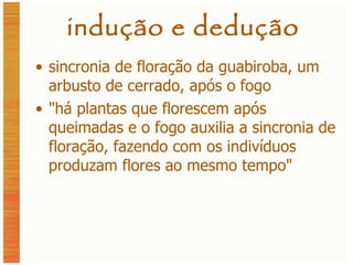 indução e dedução sincronia de floração da guabiroba, um arbusto de cerrado, após o fogo " há plantas que florescem após queimadas e o fogo auxilia a sincronia de floração, fazendo com os indivíduos produzam flores ao mesmo tempo " 