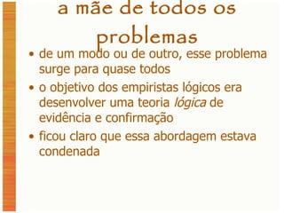 a mãe de todos os problemas de um modo ou de outro, esse problema surge para quase todos o objetivo dos empiristas lógicos era desenvolver uma teoria  lógica  de evidência e confirmação ficou claro que essa abordagem estava condenada 