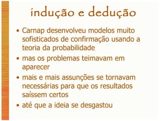 indução e dedução Carnap desenvolveu modelos muito sofisticados de confirmação usando a teoria da probabilidade mas os problemas teimavam em aparecer mais e mais assunções se tornavam necessárias para que os resultados saíssem certos até que a ideia se desgastou 
