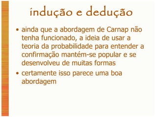 indução e dedução ainda que a abordagem de Carnap não tenha funcionado, a ideia de usar a teoria da probabilidade para entender a confirmação mantém-se popular e se desenvolveu de muitas formas certamente isso parece uma boa abordagem 