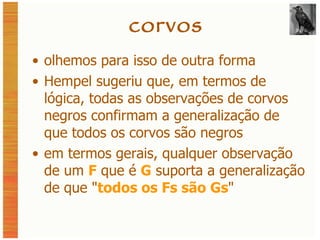 corvos olhemos para isso de outra forma Hempel sugeriu que, em termos de lógica, todas as observações de corvos negros confirmam a generalização de que todos os corvos são negros em termos gerais, qualquer observação de um  F  que é  G  suporta a generalização de que  " todos os Fs são Gs " 