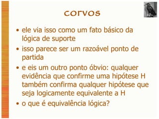 corvos ele via isso como um fato básico da lógica de suporte isso parece ser um razoável ponto de partida e eis um outro ponto óbvio: qualquer evidência que confirme uma hipótese H também confirma qualquer hipótese que seja logicamente equivalente a H o que é equivalência lógica? 