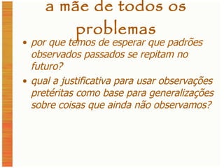 a mãe de todos os problemas por que temos de esperar que padrões observados passados se repitam no futuro? qual a justificativa para usar observações pretéritas como base para generalizações sobre coisas que ainda não observamos? 