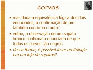 corvos mas dada a equivalência lógica dos dois enunciados, a confirmação de um também confirma o outro então, a observação de um sapato branco confirma o enunciado de que todos os corvos são negros dessa forma, é possível fazer ornitologia em um loja de sapatos? 