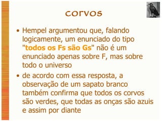 corvos Hempel argumentou que, falando logicamente, um enunciado do tipo  " todos os Fs são Gs " não é um enunciado apenas sobre F, mas sobre todo o universo de acordo com essa resposta, a observação de um sapato branco também confirma que todos os corvos são verdes, que todas as onças são azuis e assim por diante 