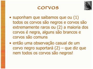 corvos suponham que saibamos que ou (1) todos os corvos são negros e corvos são extremamente raros ou (2) a maioria dos corvos é negra, alguns são brancos e corvos são comuns então uma observação casual de um corvo negro suportará (2) – que diz que nem todos os corvos são negros! 