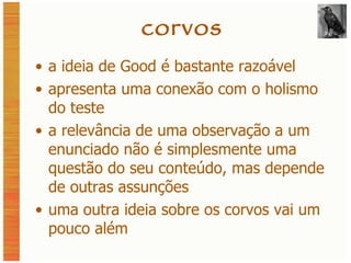 corvos a ideia de Good é bastante razoável apresenta uma conexão com o holismo do teste a relevância de uma observação a um enunciado não é simplesmente uma questão do seu conteúdo, mas depende de outras assunções uma outra ideia sobre os corvos vai um pouco além 