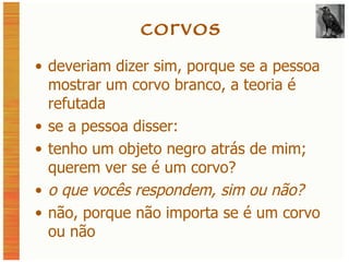 corvos deveriam dizer sim, porque se a pessoa mostrar um corvo branco, a teoria é refutada se a pessoa disser: tenho um objeto negro atrás de mim; querem ver se é um corvo? o que vocês respondem, sim ou não? não, porque não importa se é um corvo ou não 
