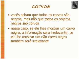 corvos vocês acham que todos os corvos são negros, mas não que todos os objetos negros são corvos nesse caso, se ele lhes mostrar um corvo negro, a informação será irrelevante; se ele lhe mostrar um não-corvo negro também será irrelevante 